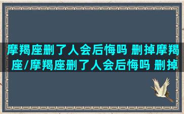 摩羯座删了人会后悔吗 删掉摩羯座/摩羯座删了人会后悔吗 删掉摩羯座-我的网站